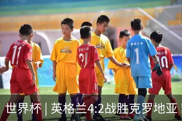 世界杯 | 英格兰4:2战胜克罗地亚 凯恩平队史世界杯进球纪录